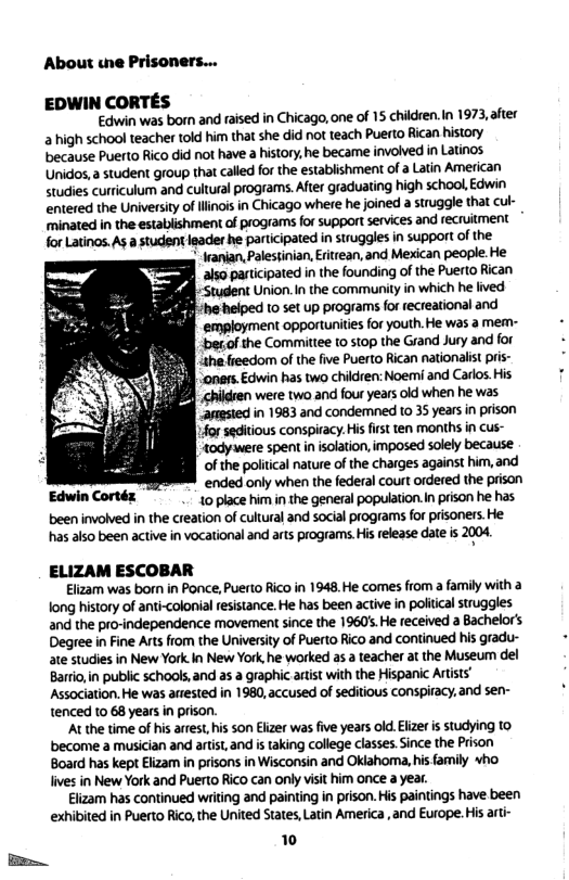 About wne Prisoners... EDWIN CORTES Edwin was born and raised in Chicago, one of 15 children.n 1973, after 2 high school teacher told him that she did not teach Pueto Rican history because Puerto Rico did not have a history, he became involved in Latinos Unidos, a student group that called for the establishment of a Latin American studies curriculum and cultural programs. After graduating high school, Edwin entered the University of linois in Chicago where he joined a struggle that cul- ‘minated in the establishment of programs for support services and recruitment for Latinos.As a studentleader he participated in struggles in support of the ianian,Palestinian, Eitrean, and Mexican people. He Ty Rl 2is0 participated in the founding of the Puerto Rican o= JBglstudent Union. in the community in which he lived I he helped to set up programs for recreational and employment opportunities for youth.He was a mem- begof the Commitiee t0 stop the Grand Jury and for ihe freedom of the ive Puerto Rican nationalist pris- ‘aners Edwin has two children: Noemi and Carlos His were two and four years okd when he was anested in 1983 and condermned 1o 35 years in prison forseditious conspiracy. His first ten months in cus- ‘todywere spent inisolation, imposed solely because of the poliica nature of the charges against him, and ‘ended only when the federal court ordered the prison 10 place hm in e general population.In prison he has. been involved in the creation of cultural and social programs for prisoners.He has akso been active in vocational and ars programs.Hisrelease date i 2004 ELIZAM ESCOBAR Elizam was born in Ponce, Puerto Rico in 1948.He comes from a family with a long history of anti-colonial fesistance. He has been active in politcal struggles and the pro-independence movement since the 19605 He received a Bachelor’s Degree in Fine Arts from the University of Puerto Rico and continued his gradu- ate studies in New York In New York he worked as a teacher at the Museum del Barrio,in public schools,and as a graphic arist with the Hispanic Artists’ Association. He was anested in 1980, accused of seditious conspiracy, and sen- tenced to 68 years in prison. At the time of his arrest, his son Elizer was five years old. Elizer s studying to become a musician and artist,and i taking college classes. Since the Prison Board has kept Elzam i prisons in Wisconsin and Oklahoma, his family +ho lives in New York and Puerto Rico can only visit him once a year. Elizam has continued writing and painting in prison. His paintings have been exhibited in Puerto Rico, the United States, Latin America, and Europe. His arti- 1 .